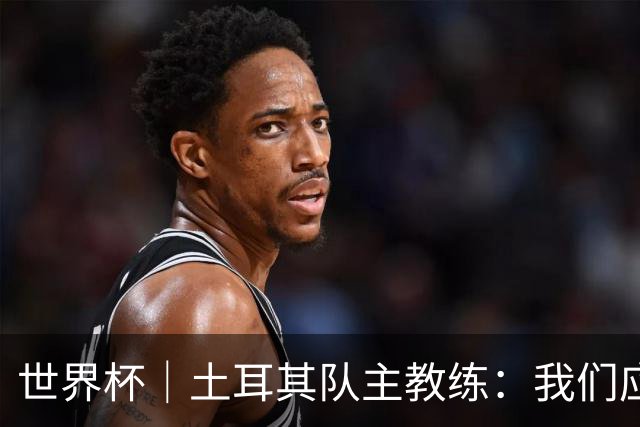 世界杯｜土耳其队主教练：我们应得到更多尊重
