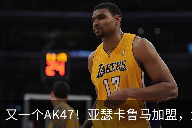 又一个AK47！亚瑟卡鲁马加盟，湖人自研里德？