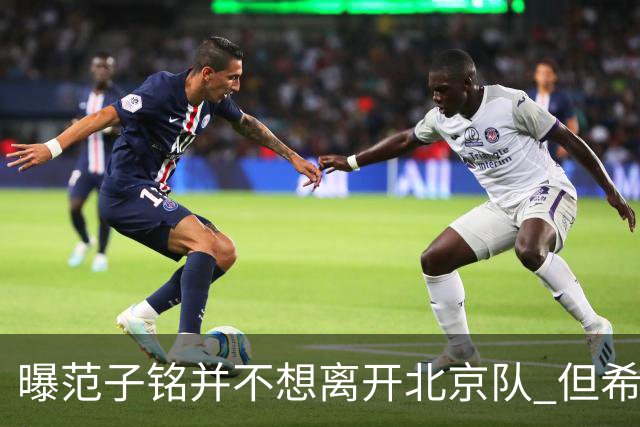 曝范子铭并不想离开北京队 但希望有球打不想待废