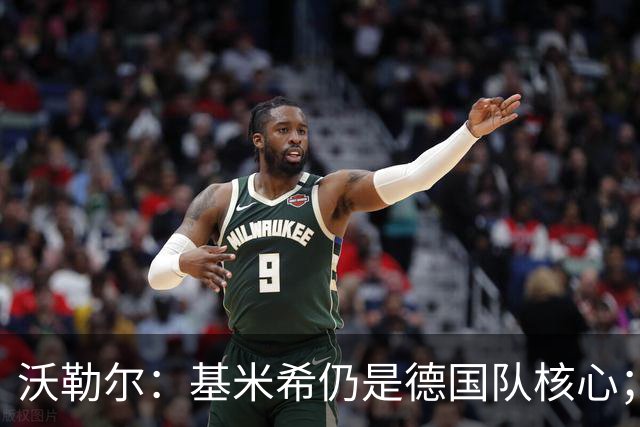沃勒尔：基米希仍是德国队核心；外界对纳帅的部分批评并不公平