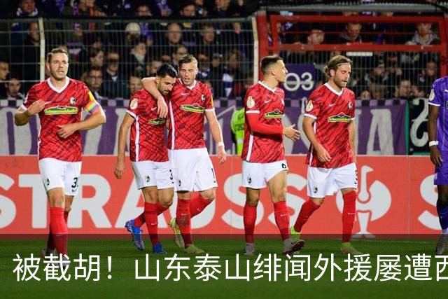 被截胡！山东泰山绯闻外援屡遭西甲豪门争抢，夏窗换外援再度落空