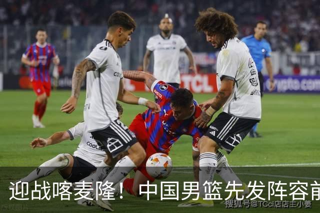 迎战喀麦隆！中国男篮先发阵容前瞻：高诗岩轮换出战，赵继伟联手胡金秋