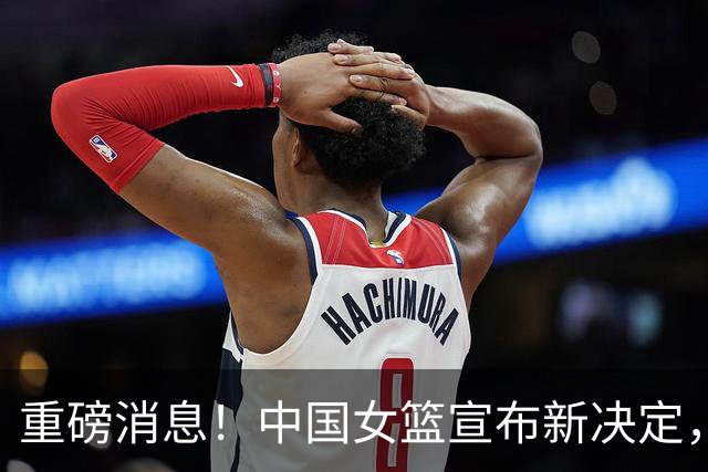 重磅消息！中国女篮宣布新决定，杨舒予陈明伶归队，热身赛有看点
