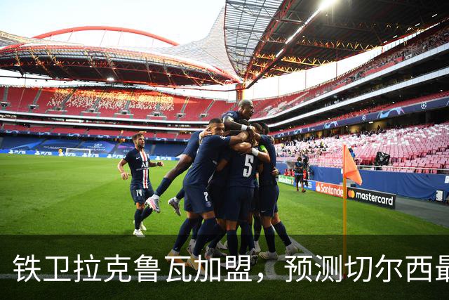 铁卫拉克鲁瓦加盟，预测切尔西最强首发阵容，全方位解析球队实力