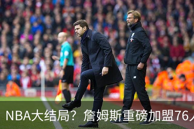 NBA大结局？詹姆斯重磅加盟76人，组豪华四巨头，年薪曝光：2年800万堪比白菜价